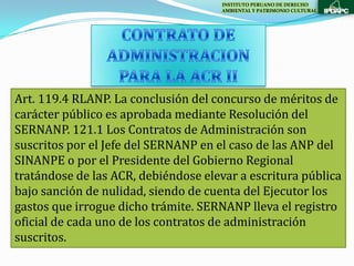 INSTITUTO PERUANO DE DERECHO
                                      AMBIENTAL Y PATRIMONIO CULTURAL




Art. 119.4 RLANP. La conclusión del concurso de méritos de
carácter público es aprobada mediante Resolución del
SERNANP. 121.1 Los Contratos de Administración son
suscritos por el Jefe del SERNANP en el caso de las ANP del
SINANPE o por el Presidente del Gobierno Regional
tratándose de las ACR, debiéndose elevar a escritura pública
bajo sanción de nulidad, siendo de cuenta del Ejecutor los
gastos que irrogue dicho trámite. SERNANP lleva el registro
oficial de cada uno de los contratos de administración
suscritos.
 
