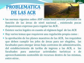 INSTITUTO PERUANO DE DERECHO
                                         AMBIENTAL Y PATRIMONIO CULTURAL




 las normas vigentes sobre ANP están básicamente pensadas en
  función de las áreas de nivel nacional , existiendo pocas
  disposiciones expresas para regular las ACR .
 Existen vacíos legales en cuanto al régimen legal de las ACR
 Hay varios temas que requieren una regulación propia como :
 la aprobación de los planes maestros de las ACR, los requisitos
  que deben cumplir los jefes de áreas para ser elegidos, las
  facultades para otorgar áreas bajo contratos de administración,
  del establecimiento de tarifas de ingreso a las ACR, o las
  facultades para autorizar actividades turísticas o de
  aprovechamiento sostenible de recursos dentro de las mismas,
  entre otros .
 