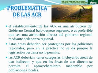 INSTITUTO PERUANO DE DERECHO
                                   AMBIENTAL Y PATRIMONIO CULTURAL




 el establecimiento de las ACR es una atribución del
  Gobierno Central bajo decreto supremo, o es preferible
  que sea una atribución directa del gobierno regional
  mediante ordenanza regional.
 Estas áreas deberían ser protegidas por los gobiernos
  regionales, pero en la práctica no se da porque la
  legislación peruana no lo permite.
 las ACR deberían tener categorías, incluyendo áreas de
  uso indirecto; y que en las áreas de uso directo se
  permita el       aprovechamiento maderable         por
  poblaciones locales.
 