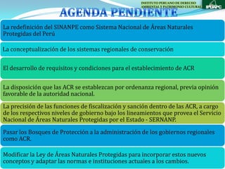 INSTITUTO PERUANO DE DERECHO
                                                    AMBIENTAL Y PATRIMONIO CULTURAL




La redefinición del SINANPE como Sistema Nacional de Áreas Naturales
Protegidas del Perú

La conceptualización de los sistemas regionales de conservación


El desarrollo de requisitos y condiciones para el establecimiento de ACR


La disposición que las ACR se establezcan por ordenanza regional, previa opinión
favorable de la autoridad nacional.
La precisión de las funciones de fiscalización y sanción dentro de las ACR, a cargo
de los respectivos niveles de gobierno bajo los lineamientos que provea el Servicio
Nacional de Áreas Naturales Protegidas por el Estado - SERNANP.
Pasar los Bosques de Protección a la administración de los gobiernos regionales
como ACR.

Modificar la Ley de Áreas Naturales Protegidas para incorporar estos nuevos
conceptos y adaptar las normas e instituciones actuales a los cambios.
 