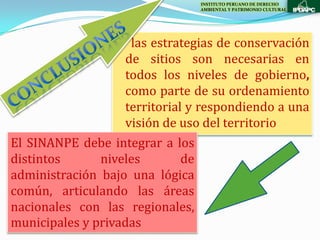 INSTITUTO PERUANO DE DERECHO
                                 AMBIENTAL Y PATRIMONIO CULTURAL




                     las estrategias de conservación
                    de sitios son necesarias en
                    todos los niveles de gobierno,
                    como parte de su ordenamiento
                    territorial y respondiendo a una
                    visión de uso del territorio
El SINANPE debe integrar a los
distintos      niveles         de
administración bajo una lógica
común, articulando las áreas
nacionales con las regionales,
municipales y privadas
 