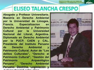 INSTITUTO PERUANO DE DERECHO
                                     AMBIENTAL Y PATRIMONIO CULTURAL




Abogado y Profesor Universitario.
Maestría en Derecho Ambiental
por la Universidad de Limoges,
Francia.    Especializacion     en
Derecho Ambiental y Patrimonio
Cultural   por   la    Universidad
Nacional del Litoral, Argentina.
Diplomado en Derecho Ambiental
por la PUCP, CAEN y CAL.
Presidente del Instituto Peruano
de     Derecho     Ambiental     y
Patrimonio Cultural. Autor de “Los
delitos Culturales”, “Derecho al
Patrimonio Cultural”, “Gestión del
Patrimonio           Arqueológico
Peruano”, “Derecho Ambiental
Peruano: Doctrina, Legislación y
 