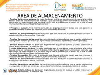 Escuela de Ciencias Básicas, Tecnología e Ingeniería
Programa de Ingeniería Industrial
Diseño de Plantas Industriales
Sustentación Oral Proyecto Aplicado - 2013II
AREA DE ALMACENAMIENTO
• Principio de la mínima distancia. La mejor distribución será la que permita mover el material a la mínima
distancia entre dos puntos consecutivos de trabajo. Toda industria requiere del movimiento de material y esto
trae consigo un costo inherente que no añade ningún valor al producto por si mismo, por lo que se debe
minimizar la distancia recorrida por dichos materiales
• Principio de sucesión. Será mejor la distribución que disponga el área de trabajo para cada operación o
proceso en el mismo orden en que se formen, traten o monten los materiales
• Principio del aprovechamiento del espacio cúbico. Con esta distribución se obtiene economía utilizando el
espacio disponible en forma vertical y horizontal
• Principio de seguridad del personal. La mejor distribución será aquella que haga el trabajo satisfactorio y
seguro para los hombres que son los que representan el elemento más importante del sistema productivo
• Principio de la flexibilidad. La distribución de planta debe de poder ser ajustada y vuelta a ordenar con el
mínimo de inconvenientes y el costo más bajo
Principio de la mínima distancia. La mejor distribución será la que permita mover el material a la mínima
distancia entre dos puntos consecutivos de trabajo. Toda industria requiere del movimiento de material y esto
trae consigo un costo inherente que no añade ningún valor al producto por si mismo, por lo que se debe
minimizar la distancia recorrida por dichos materiales
•Principio de sucesión. Será mejor la distribución que disponga el área de trabajo para cada operación o
proceso en el mismo orden en que se formen, traten o monten los materiales
• Principio del aprovechamiento del espacio cúbico. Con esta distribución se obtiene economía utilizando el
espacio disponible en forma vertical y horizontal
• Principio de seguridad del personal. La mejor distribución será aquella que haga el trabajo satisfactorio y
seguro para los hombres que son los que representan el elemento más importante del sistema productivo
• Principio de la flexibilidad. La distribución de planta debe de poder ser ajustada y vuelta a ordenar con el
mínimo de inconvenientes y el costo más bajo
 
