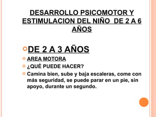 DESARROLLO PSICOMOTOR Y ESTIMULACION DEL NIÑO  DE 2 A 6 AÑOS DE 2 A 3 AÑOS AREA MOTORA ¿QUÉ PUEDE HACER? Camina bien, sube y baja escaleras, come con más seguridad, se puede parar en un pie, sin apoyo, durante un segundo. 
