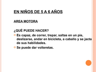 EN NIÑOS DE 5 A 6 AÑOS AREA MOTORA ¿QUÉ PUEDE HACER? Es capaz, de correr, trepar, saltas en un pie, deslizarse, andar en bicicleta, a caballo y se jacta de sus habilidades. Se puede dar volteretas. 