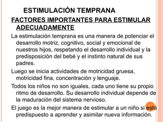 ESTIMULACIÓN TEMPRANA FACTORES IMPORTANTES PARA ESTIMULAR ADECUADAMENTE La estimulación temprana es una manera de potenciar el desarrollo motriz, cognitivo, social y emocional de nuestros hijos, respetando el desarrollo individual y la predisposición del bebé y el instinto natural de sus padres. Luego se inicia actividades de motricidad gruesa, motricidad fina, concentración y lenguaje. Todos los niños no son iguales, cada uno tiene su propio ritmo de desarrollo. Su desarrollo individual depende de la maduración del sistema nervioso. El juego es la mejor manera de estimular a un niño si está predispuesto a aprender y asimilar nueva información. 