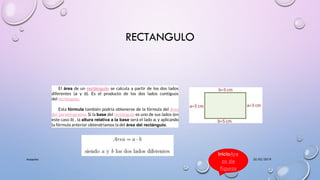RECTANGULO
25/02/2019Acapulco
El área de un rectángulo se calcula a partir de los dos lados
diferentes (a y b). Es el producto de los dos lados contiguos
del rectángulo.
Esta fórmula también podría obtenerse de la fórmula del área
del paralelogramo. Si la base del rectángulo es uno de sus lados (en
este caso b) , la altura relativa a la base será el lado a, y aplicando
la fórmula anterior obtendríamos la del área del rectángulo.
InicioAre
as de
figuras
 