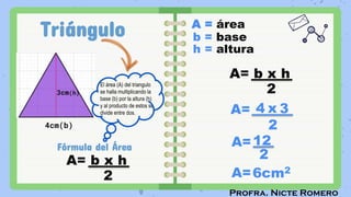 Profra. Nicte Romero
Triángulo
4cm(b)
Fórmula del Área
A=
A=6cm2
A= b x h
2
A= b x h
2
A = área
b = base
h = altura
4 x 3
2
El área (A) del triangulo
se halla multiplicando la
base (b) por la altura (h)
y al producto de estos se
divide entre dos.
3cm(h)
A=12
2
 