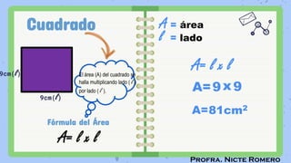 Profra. Nicte Romero
Cuadrado
9cm(l)
Fórmula del Área
A= l x l
A = área
l = lado
A= l x l
A=
A=81cm2
El área (A) del cuadrado se
halla multiplicando lado ( l )
por lado ( l ).
9cm(l)
9x9
 