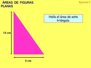 ÁREAS DE FIGURAS                           Ejercicio 5
PLANAS


                    Halla el área de este
                          triángulo.



 14 cm




            6 cm
 