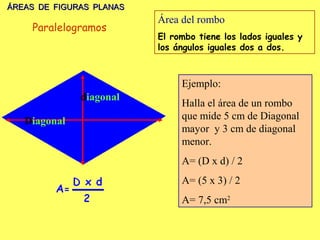 ÁREAS DE FIGURAS PLANAS
                          Área del rombo
    Paralelogramos
                          El rombo tiene los lados iguales y
                          los ángulos iguales dos a dos.



                               Ejemplo:
              diagonal
                               Halla el área de un rombo
   Diagonal                    que mide 5 cm de Diagonal
                               mayor y 3 cm de diagonal
                               menor.
                               A= (D x d) / 2
                               A= (5 x 3) / 2
                               A= 7,5 cm2
 
