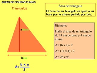ÁREAS DE FIGURAS PLANAS
                                   Área del triángulo
      Triángulos
                          El área de un triángulo es igual a su
                          base por la altura partido por dos.



                                Ejemplo:
            altura
                                Halla el área de un triángulo
                                de 14 cm de base y 4 cm de
                                altura.
                                A= (b x a) / 2
                                A= (14 x 4) / 2

             base               A= 28 cm2
 