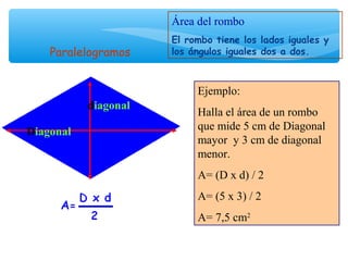 Diagonal
diagonal
Área del rombo
El rombo tiene los lados iguales y
los ángulos iguales dos a dos.
Ejemplo:
Halla el área de un rombo
que mide 5 cm de Diagonal
mayor y 3 cm de diagonal
menor.
A= (D x d) / 2
A= (5 x 3) / 2
A= 7,5 cm2
Paralelogramos
 
