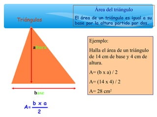 base
altura
Área del triángulo
El área de un triángulo es igual a su
base por la altura partido por dos.
Ejemplo:
Halla el área de un triángulo
de 14 cm de base y 4 cm de
altura.
A= (b x a) / 2
A= (14 x 4) / 2
A= 28 cm2
Triángulos
 