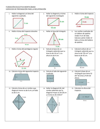FUNDACIÓN EDUCATIVA MONTELÍBANO
EJERCICIOS DE PREPARACIÓN PARA LA RECUPERACIÓN

   1.    Hallar la diagonal y el área del         2.    Hallar la diagonal y el área    3.    Hallar el área del trapecio
         siguiente cuadrado.                            del siguiente rectángulo




   4.    Hallar el área del trapecio isósceles    5.    Hallar el área del triángulo    6.    Las casillas cuadradas de
                                                                                              un tablero de ajedrez
                                                                                              miden 4 cm de lado.
                                                                                              Calcula cuánto miden el
                                                                                              lado y el área del tablero
                                                                                              de ajedrez.


   7.    Hallar el área del pentágono regular     8.    Calcula la base de un           9.    Calcula la altura de un
                                                        triángulo sabiendo que su             triángulo sabiendo que su
                                                        área es de 14 cm2 y su                área es de 735 cm2 y su
                                                        altura es de 4 cm.                    base es de 42 cm.




   10.   Calcula el área del siguiente trapecio   11.   Calcula el lado del siguiente   12.   Calcule la base de un
                                                        cuadrado                              rectángulo que tiene 52
                                                                                              dm2 de área y 4 dm de
                                                                                              altura.




   13.   Calcule el área de un rombo cuya         14.   Hallar la diagonal (d), del     15.   Calculara la altura del
         diagonal menor es de 6 cm y el lado            rombo sabiendo que la                 trapecio.
         es de 5 cm.                                    diagonal mayor es de 30 cm
                                                        y el área es de 210cm2
 