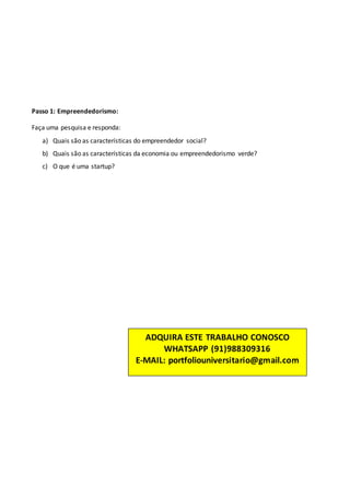 Passo 1: Empreendedorismo:
Faça uma pesquisa e responda:
a) Quais são as características do empreendedor social?
b) Quais são as características da economia ou empreendedorismo verde?
c) O que é uma startup?
ADQUIRA ESTE TRABALHO CONOSCO
WHATSAPP (91)988309316
E-MAIL: portfoliouniversitario@gmail.com
 