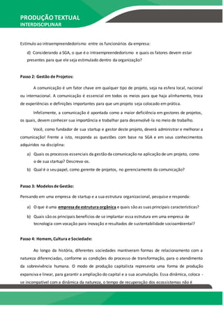 PRODUÇÃO TEXTUAL
INTERDISCIPLINAR
EM GRUPO – PTG
Estímulo ao intraempreendedorismo entre os funcionários da empresa:
d) Considerando a SGA, o que é o intraempreendedorismo e quais os fatores devem estar
presentes para que ele seja estimulado dentro da organização?
Passo 2: Gestão de Projetos:
A comunicação é um fator chave em qualquer tipo de projeto, seja na esfera local, nacional
ou internacional. A comunicação é essencial em todos os meios para que haja alinhamento, troca
de experiências e definições importantes para que um projeto seja colocado em prática.
Infelizmente, a comunicação é apontada como a maior deficiência em gestores de projetos,
os quais, devem conhecer sua importância e trabalhar para desenvolvê-la no meio de trabalho.
Você, como fundador de sua startup e gestor deste projeto, deverá administrar e melhorar a
comunicação! Frente a isto, responda as questões com base na SGA e em seus conhecimentos
adquiridos na disciplina:
a) Quais os processos essenciais da gestão da comunicação na aplicação de um projeto, como
o de sua startup? Descreva-os.
b) Qual é o seu papel, como gerente de projetos, no gerenciamento da comunicação?
Passo 3: Modelos de Gestão:
Pensando em uma empresa de startup e a sua estrutura organizacional, pesquise e responda:
a) O que é uma empresa de estrutura orgânica e quais são as suas principais características?
b) Quais são os principais benefícios de se implantar essa estrutura em uma empresa de
tecnologia com vocação para inovação e resultados de sustentabilidade socioambiental?
Passo 4: Homem, Cultura e Sociedade:
Ao longo da história, diferentes sociedades mantiveram formas de relacionamento com a
natureza diferenciadas, conforme as condições do processo de transformação, para o atendimento
da sobrevivência humana. O modo de produção capitalista representa uma forma de produção
expansiva e linear, para garantir a ampliação do capital e a sua acumulação. Essa dinâmica, coloca -
se incompatível com a dinâmica da natureza, o tempo de recuperação dos ecossistemas não é
 
