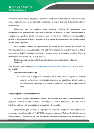 PRODUÇÃO TEXTUAL
INTERDISCIPLINAR
EM GRUPO – PTG
compatível com os tempos da produção econômica capitalista, tempo esse que está cada vez mais
curto, colocando em risco um conjunto de espécies e a própria dinâmica de funcionamento dos
ecossistemas.
Observa-se que em nenhum outro momento histórico da humanidade essa
incompatibilidade do capitalismo com o ecossistema foi tão dramática. A forma como utilizamos os
espaços para a produção social, tem ensejado uma serie de riscos sinérgicos, uma associação de
dinâmicas da natureza e dinâmicas tecnológicas, injustiças e desigualdades sociais que fazem parte
dos desastres ambientais.
Essas reflexões podem ser aprofundadas na leitura do livro didático da disciplina de
“Homem, cultura e sociedade, (unidade 3 e 4), CIZOTO, Sonelise Auxiliadora; DIÉGUES, Carla Regina
Mota Afonso; PINTO, Rosângela de Oliveira. Homem, cultura e sociedade. Londrina: Editora e
Distribuidora Educacional S.A., 2016, p. 175-176.
Também para aprofundamento da questão, assista o vídeo: Capitalismo e Colapso
Ambiental
- Luiz Marques. Disponível em: https://www.youtube.com/watch?v=_tuBDRmrqTs. Acesso 30 de
jan. de 2020
Desta maneira, questiona-se:
a) Sabendo que a degradação ambiental do planeta tem sua origem na atividade
humana, basicamente, na atividade econômica do capitalismo global, quais as
possibilidades de mudarmos esse quadro contraditório, buscando a preservação da
vida?
Passo 5: Legislação Social e Trabalhista:
No que diz respeito ao mundo do trabalho, as inovações tecnológicas e as novas demandas
produtivas também alçaram mudanças em relação às normas trabalhistas, de forma que a
legislação pudesse estar mais adaptada às exigências de mercado.
Considerando, por exemplo, o surgimento de demandas produtivas mais sazonais nas
empresas e menos fixas, a Lei nº. 13.467/2017, mais conhecida como “Reforma Trabalhista”, inseriu
no artigo 443 da Consolidação das Leis do Trabalho (CLT) uma nova modalidade de contratação: o
trabalho intermitente.
 