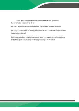 PRODUÇÃO TEXTUAL
INTERDISCIPLINAR
EM GRUPO – PTG
Diante dessa inovação legislativa, pesquise e responda, de maneira
fundamentada, aos seguintes itens:
(I) Qual o objetivo do trabalho intermitente e quando ele pode ser utilizado?
(II) Quais são os direitos do empregado que desenvolve suas atividades por meio do
trabalho intermitente?
(III) Em sua opinião, o trabalho intermitente é um instrumento de modernização do
trabalho ou pode ser uma ferramenta de precarização do trabalho?
 
