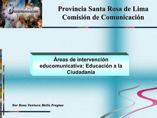 Provincia Santa Rosa de Lima Comisión de Comunicación Áreas de intervención educomunicativa: Educación a la Ciudadanía Sor Rosa Ventura Mollo Freytas 