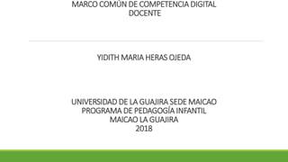 MARCO COMÚN DE COMPETENCIA DIGITAL
DOCENTE
YIDITH MARIA HERAS OJEDA
UNIVERSIDAD DE LA GUAJIRA SEDE MAICAO
PROGRAMA DE PEDAGOGÍA INFANTIL
MAICAO LA GUAJIRA
2018
 