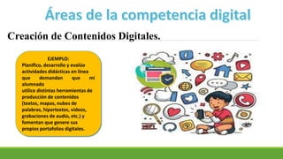 Creación de Contenidos Digitales.
EJEMPLO:
Planifico, desarrollo y evalúo
actividades didácticas en línea
que demandan que mi
alumnado
utilice distintas herramientas de
producción de contenidos
(textos, mapas, nubes de
palabras, hipertextos, vídeos,
grabaciones de audio, etc.) y
fomentan que genere sus
propios portafolios digitales.
 