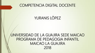 COMPETENCIA DIGITAL DOCENTE
YURANIS LÒPEZ
UNIVERSIDAD DE LA GUAJIRA SEDE MAICAO
PROGRAMA DE PEDAGOGIA INFANTIL
MAICAO LA GUAJIRA
2018
 