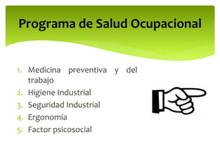 1. Medicina preventiva y del
trabajo
2. Higiene Industrial
3. Seguridad Industrial
4. Ergonomía
5. Factor psicosocial
Programa de Salud Ocupacional
 