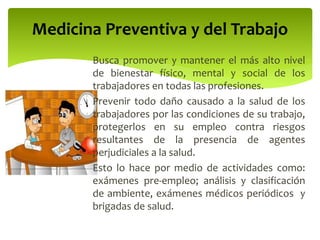 Busca promover y mantener el más alto nivel
de bienestar físico, mental y social de los
trabajadores en todas las profesiones.
Prevenir todo daño causado a la salud de los
trabajadores por las condiciones de su trabajo,
protegerlos en su empleo contra riesgos
resultantes de la presencia de agentes
perjudiciales a la salud.
Esto lo hace por medio de actividades como:
exámenes pre-empleo; análisis y clasificación
de ambiente, exámenes médicos periódicos y
brigadas de salud.
Medicina Preventiva y del Trabajo
 