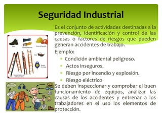Es el conjunto de actividades destinadas a la
prevención, identificación y control de las
causas o factores de riesgos que pueden
generan accidentes de trabajo.
Ejemplo:
 Condición ambiental peligroso.
 Actos inseguros.
 Riesgo por incendio y explosión.
 Riesgo eléctrico
Se deben inspeccionar y comprobar el buen
funcionamiento de equipos, analizar las
causas de los accidentes y entrenar a los
trabajadores en el uso los elementos de
protección.
Seguridad Industrial
 