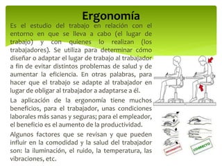 Es el estudio del trabajo en relación con el
entorno en que se lleva a cabo (el lugar de
trabajo) y con quienes lo realizan (los
trabajadores). Se utiliza para determinar cómo
diseñar o adaptar el lugar de trabajo al trabajador
a fin de evitar distintos problemas de salud y de
aumentar la eficiencia. En otras palabras, para
hacer que el trabajo se adapte al trabajador en
lugar de obligar al trabajador a adaptarse a él.
La aplicación de la ergonomía tiene muchos
beneficios, para el trabajador, unas condiciones
laborales más sanas y seguras; para el empleador,
el beneficio es el aumento de la productividad.
Algunos factores que se revisan y que pueden
influir en la comodidad y la salud del trabajador
son: la iluminación, el ruido, la temperatura, las
vibraciones, etc.
Ergonomía
 