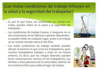  Si, por lo que fuere, las condiciones de trabajo son
malas, pueden influir en la salud y la seguridad del
trabajador.
 Las condiciones de trabajo insanas o inseguras no se
dan únicamente en las fábricas o plantas industriales -
se pueden hallar en cualquier lugar, tanto si se trabaja
en un recinto cerrado como al aire libre.
 Las malas condiciones de trabajo también pueden
afectar al entorno en que viven los trabajadores, pues
muchos trabajadores trabajan y viven en un mismo
entorno. Es decir, que los riesgos laborales pueden
tener consecuencias nocivas en los trabajadores, sus
familias y otras personas de la comunidad, además de
en el entorno físico que rodea al lugar de trabajo.
¿Las malas condiciones de trabajo influyen en
la salud y la seguridad del trabajador?
 