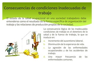 El estado de la salud ocupacional en una sociedad trabajadora debe
entenderse como el resultado de la forma específica de organización del
trabajo y las relaciones de producción propias de la sociedad.
Consecuencias de condiciones inadecuadas de
trabajo
La consecuencia lógica de las inadecuadas
condiciones de trabajo es el deterioro de la
salud y de la fuerza de trabajo, lo que se
traduce en:
a. Incremento del ausentismo laboral.
b. Disminución de la esperanza de vida.
c. La agresión de las enfermedades
ocupacionales y de los accidentes de
trabajo.
d. Una mayor frecuencia de las
enfermedades comunes.
 