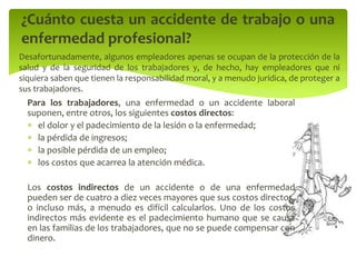 Para los trabajadores, una enfermedad o un accidente laboral
suponen, entre otros, los siguientes costos directos:
 el dolor y el padecimiento de la lesión o la enfermedad;
 la pérdida de ingresos;
 la posible pérdida de un empleo;
 los costos que acarrea la atención médica.
Los costos indirectos de un accidente o de una enfermedad
pueden ser de cuatro a diez veces mayores que sus costos directos,
o incluso más, a menudo es difícil calcularlos. Uno de los costos
indirectos más evidente es el padecimiento humano que se causa
en las familias de los trabajadores, que no se puede compensar con
dinero.
¿Cuánto cuesta un accidente de trabajo o una
enfermedad profesional?
Desafortunadamente, algunos empleadores apenas se ocupan de la protección de la
salud y de la seguridad de los trabajadores y, de hecho, hay empleadores que ni
siquiera saben que tienen la responsabilidad moral, y a menudo jurídica, de proteger a
sus trabajadores.
 