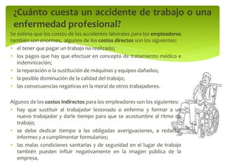 ¿Cuánto cuesta un accidente de trabajo o una
enfermedad profesional?
Se estima que los costos de los accidentes laborales para los empleadores
también son enormes, algunos de los costos directos son los siguientes:
 el tener que pagar un trabajo no realizado;
 los pagos que hay que efectuar en concepto de tratamiento médico e
indemnización;
 la reparación o la sustitución de máquinas y equipos dañados;
 la posible disminución de la calidad del trabajo;
 las consecuencias negativas en la moral de otros trabajadores.
Algunos de los costos indirectos para los empleadores son los siguientes:
 hay que sustituir al trabajador lesionado o enfermo y formar a un
nuevo trabajador y darle tiempo para que se acostumbre al ritmo de
trabajo;
 se debe dedicar tiempo a las obligadas averiguaciones, a redactar
informes y a cumplimentar formularios;
 las malas condiciones sanitarias y de seguridad en el lugar de trabajo
también pueden influir negativamente en la imagen pública de la
empresa.
 