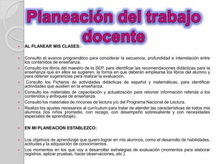  AL PLANEAR MIS CLASES: 
 Consulto el avance programático para considerar la secuencia, profundidad e interrelación entre 
los contenidos de enseñanza. 
 Consulto los libros del maestro de la SEP, para identificar las recomendaciones didácticas para la 
enseñanza que en ellos se sugieren, la forma en que deberán emplearse los libros del alumno y 
para obtener sugerencias para realizar la evaluación. 
 Consulto los Ficheros de actividades didácticas de español y matemáticas, para identificar 
actividades que auxilien en la enseñanza. 
 Consulto los materiales de capacitación y actualización para retomar información referida a los 
contenidos y enfoques de enseñanza. 
 Consulto los materiales de rincones de lectura y/o del Programa Nacional de Lectura. 
 Realizo los ajustes necesarios al currículum para tratar de atender las características de todos mis 
alumnos (los niños promedio, con rezago, con desempeño sobresaliente y con necesidades 
especiales de aprendizaje). 
 EN MI PLANEACIÓN ESTABLEZCO: 
 Los objetivos de aprendizaje que quiero lograr en mis alumnos, como el desarrollo de habilidades, 
actitudes y la adquisición de conocimientos. 
 Los momentos en los que voy a desarrollar estrategias de evaluación (momentos para elaborar 
registros, aplicar pruebas, hacer observaciones, etc.). 
 
