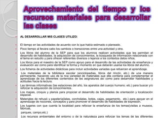  AL DESARROLLAR MIS CLASES UTILIZO: 
 El tiempo en las actividades de acuerdo con lo que había estimado o planeado. 
 Poco tiempo al llevara cabo los cambios o transiciones entre una actividad y otra. 
 Los libros del alumno de la SEP para que los alumnos realicen actividades que les permitan el 
desarrollo de habilidades, la adquisición de conocimientos, la búsqueda de información relacionada con 
el tema en estudio y para ofrecer referentes diversos o lejanos a los contextos delos niños. 
 Los libros para el maestro de la SEP como apoyo para el desarrollo de las actividades de enseñanza y 
evaluación así como para identificar la forma y momento en que deberán usarse los libros del alumno. 
 Los ficheros de actividades didácticas para incluir actividades variadas que refuercen el aprendizaje. 
 Los materiales de la biblioteca escolar (enciclopedias, libros del rincón, etc.) de una manera 
permanente, haciendo uso de la rica variedad de materiales que ella contiene para complementar el 
aprendizaje de los diferentes contenidos de las asignaturas así como para desarrollar habilidades y 
actitudes hacia la lectura. 
 Las láminas informativas (las estaciones del año, los aparatos del cuerpo humano, etc.) para buscar y/o 
reforzar la adquisición de conocimientos. 
 Los mapas, croquis y planos para propiciar el desarrollo de habilidades de orientación y localización 
espacial. 
 Materiales de rehusó y papelería(latas, corcholatas, botes, cajas, pegamento, etc.) para apoyar en el 
aprendizaje de nociones, conceptos y para promover el desarrollo de habilidades de expresión. 
 Los lugares con que cuenta la localidad para reforzar la enseñanza de los temas(visitas a museos, 
fábricas, 
parques, campo,etc.) 
• Los recursos ambientales del entorno o de la naturaleza para reforzar los temas de las diferentes 
 