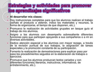  Al desarrollar mis clases: 
 Doy instrucciones completas para que los alumnos realicen el trabajo 
(señalo el producto a obtener, indico los materiales y recursos, la 
forma de organizarse, el tiempo de que disponen, etc.). 
 Promuevo la realización de actividades grupales en lasque guío el 
trabajo de mis alumnos. 
 Asigno a los alumnos con desempeño sobresaliente diferentes 
funciones para que participen apoyando a sus compañeros o a mí en 
diversas actividades. 
 Dedico atención especial a los alumnos con mayor rezago, a través 
de la revisión puntual de sus trabajos, la asignación de tareas 
especiales y la promoción constante de su participación. 
 Fomento la realización de demostraciones para explicar paso por 
paso los procedimientos seguidos en la elaboración de trabajos o 
ejercicios. 
 Promuevo que los alumnos produzcan textos variados y con 
diferentes funciones( literarios, instructivos, informativos, de 
entretenimiento, etc.). 
 