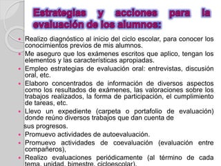  Realizo diagnóstico al inicio del ciclo escolar, para conocer los 
conocimientos previos de mis alumnos. 
 Me aseguro que los exámenes escritos que aplico, tengan los 
elementos y las características apropiadas. 
 Empleo estrategias de evaluación oral: entrevistas, discusión 
oral, etc. 
 Elaboro concentrados de información de diversos aspectos 
como los resultados de exámenes, las valoraciones sobre los 
trabajos realizados, la forma de participación, el cumplimiento 
de tareas, etc. 
 Llevo un expediente (carpeta o portafolio de evaluación) 
donde reúno diversos trabajos que dan cuenta de 
sus progresos. 
 Promuevo actividades de autoevaluación. 
 Promuevo actividades de coevaluación (evaluación entre 
compañeros), 
 Realizo evaluaciones periódicamente (al término de cada 
tema, unidad, bimestre, cicloescolar). 
 