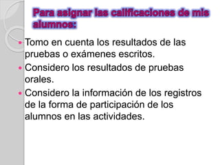  Tomo en cuenta los resultados de las 
pruebas o exámenes escritos. 
 Considero los resultados de pruebas 
orales. 
 Considero la información de los registros 
de la forma de participación de los 
alumnos en las actividades. 
 