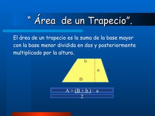 “  Área  de un Trapecio”. El área de un trapecio es la suma de la base mayor con la base menor dividida en dos y posteriormente multiplicado por la altura . A =  (B + b )  ·  a 2 