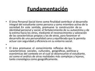 FundamentaciónEl área Personal Social tiene como ﬁnalidad contribuir al desarrollo integral del estudiante como persona y como miembro activo de la sociedad. En  este  sentido,  promueve  la  construcción  de su identidad personal y social, el fortalecimiento de su autoestima y de la estima hacia los otros, mediante el reconocimiento y valoración de las características propias y las de otros, para favorecer el desarrollo de una personalidad sana y equilibrada que le permita actuar con seguridad y eﬁciencia en su entorno social. El  área  promueve  el  conocimiento  reﬂexivo  de las  características  sociales,  culturales,  geográﬁcas, políticas y económicas del contexto en el cual se desenvuelve el estudiante, así como el análisis de otras realidades más complejas y lejanas, tanto cronológica como geográﬁcamente.