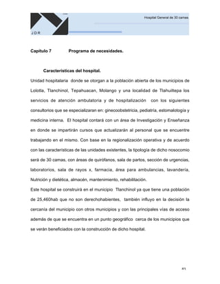 83
Capítulo 7 Programa de necesidades.
Características del hospital.
Unidad hospitalaria donde se otorgan a la población abierta de los municipios de
Lolotla, Tlanchinol, Tepahuacan, Molango y una localidad de Tlahuiltepa los
servicios de atención ambulatoria y de hospitalización con los siguientes
consultorios que se especializaran en: ginecoobstetricia, pediatría, estomalotogía y
medicina interna. El hospital contará con un área de Investigación y Enseñanza
en donde se impartirán cursos que actualizarán al personal que se encuentre
trabajando en el mismo. Con base en la regionalización operativa y de acuerdo
con las características de las unidades existentes, la tipología de dicho nosocomio
será de 30 camas, con áreas de quirófanos, sala de partos, sección de urgencias,
laboratorios, sala de rayos x, farmacia, área para ambulancias, lavandería,
Nutrición y dietética, almacén, mantenimiento, rehabilitación.
Este hospital se construirá en el municipio Tlanchinol ya que tiene una población
de 25,460hab que no son derechohabientes, también influyo en la decisión la
cercanía del municipio con otros municipios y con las principales vías de acceso
además de que se encuentra en un punto geográfico cerca de los municipios que
se verán beneficiados con la construcción de dicho hospital.
 