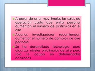 A   pesar de estar muy limpias las salas de
  operación cada que entra personal
  aumentan el numero de partículas en el
  aire
 Algunos    investigadores    recomiendan
  aumentar el numero de cambios de aire
  por hora
 Se ha desarrollado tecnología para
  alcanzar niveles ultralimpios de aire pero
  solo   se    ocupa      en   determinadas
  ocasiones
 
