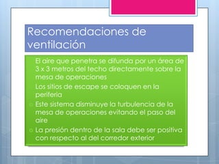 Recomendaciones de
ventilación
   El aire que penetra se difunda por un área de
    3 x 3 metros del techo directamente sobre la
    mesa de operaciones
   Los sitios de escape se coloquen en la
    periferia
   Este sistema disminuye la turbulencia de la
    mesa de operaciones evitando el paso del
    aire
   La presión dentro de la sala debe ser positiva
    con respecto al del corredor exterior
 