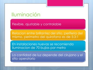 Iluminación
Flexible, ajustable y controlable

Relacion entre brillantez del sitio, periferia del
mismo, perimetro del quirofano es de 5:3:1

En instalaciones nuevas se recomienda
iluminacion de 70 bujias por metro

La cantidad de luz depende del cirujano y el
sitio operatorio
 