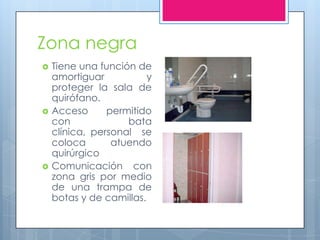 Zona negra
   Tiene una función de
    amortiguar           y
    proteger la sala de
    quirófano.
   Acceso      permitido
    con             bata
    clínica, personal se
    coloca       atuendo
    quirúrgico
   Comunicación con
    zona gris por medio
    de una trampa de
    botas y de camillas.
 