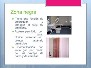 Zona negra
 Tiene una función de
amortiguar y
proteger la sala de
quirófano.
 Acceso permitido con
bata
clínica, personal se
coloca atuendo
quirúrgico
 Comunicación con
zona gris por medio
de una trampa de
botas y de camillas.
 