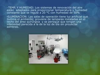 • TEMP. Y HUMEDAD: Los sistemas de renovación del aire
están adaptados para proporcionar temperatura y humedad
constante que se regula a 20 °C con humedad de 50%
•ILUMINACION: Las salas de operación tiene luz artificial que
ilumina el ambiente; proviene de lamparas instaladas en el
techo del área quirúrgica y se persigue que tengan una
intensidad parecida a la de la luz de día sin proyectar
sombras.
 