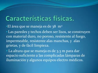 •El área que se maneja es de 38 m2
• Las paredes y techos deben ser lisos, se construyen
con material duro, no poroso, resistente al fuego,
impermeable, resistente alas manchas, y alas
grietas, y de fácil limpieza.
• La altura que se maneja es de 3.3 m para dar
espacio suficiente a las complicadas lámparas de
iluminación y algunos equipos electro médicos.
 